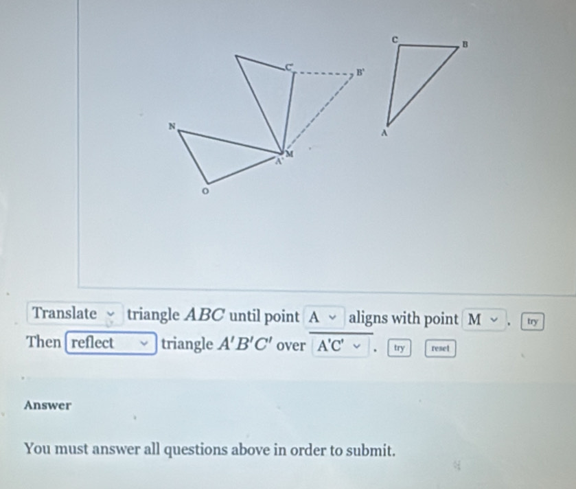 Translate   triangle ABC until point A √ aligns with point M try
Then  reflect triangle A'B'C' over A'C'∽. try reset
Answer
You must answer all questions above in order to submit.