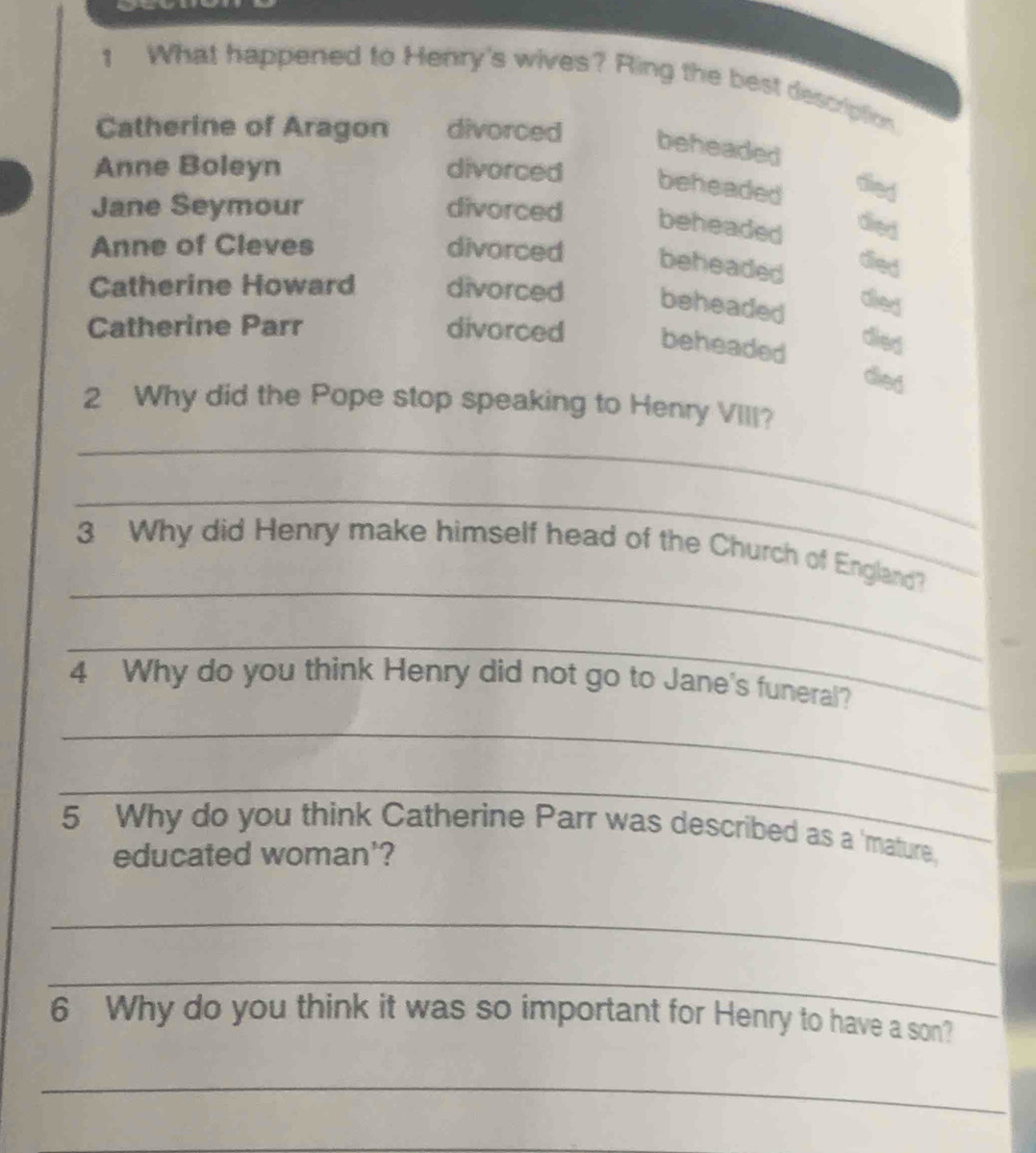 What happened to Henry's wives? Ring the best description
Catherine of Aragon divorced beheaded
Anne Boleyn divorced beheaded died
Jane Seymour divorced beheaded
died
Anne of Cleves divorced beheaded
died
Catherine Howard divorced beheaded
dierd
Catherine Parr divorced beheaded
died
died
2 Why did the Pope stop speaking to Henry VIII?
_
_
_
3 Why did Henry make himself head of the Church of England?
_
4 Why do you think Henry did not go to Jane's funeral?
_
_
5 Why do you think Catherine Parr was described as a 'mature,
educated woman'?
_
_
6 Why do you think it was so important for Henry to have a son?
_