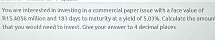 You are interested in investing in a commercial paper issue with a face value of
R15.4056 million and 183 days to maturity at a yield of 5.03%. Calculate the amount 
that you would need to invest. Give your answer to 4 decimal places