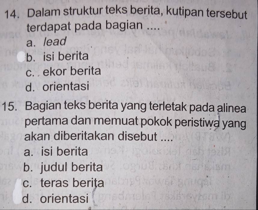 Dalam struktur teks berita, kutipan tersebut
terdapat pada bagian ....
a. lead
b. isi berita
c. ekor berita
d. orientasi
15. Bagian teks berita yang terletak pada alinea
pertama dan memuat pokok peristiwa yang
akan diberitakan disebut ....
a. isi berita
b. judul berita
c. teras berița
d. orientasi