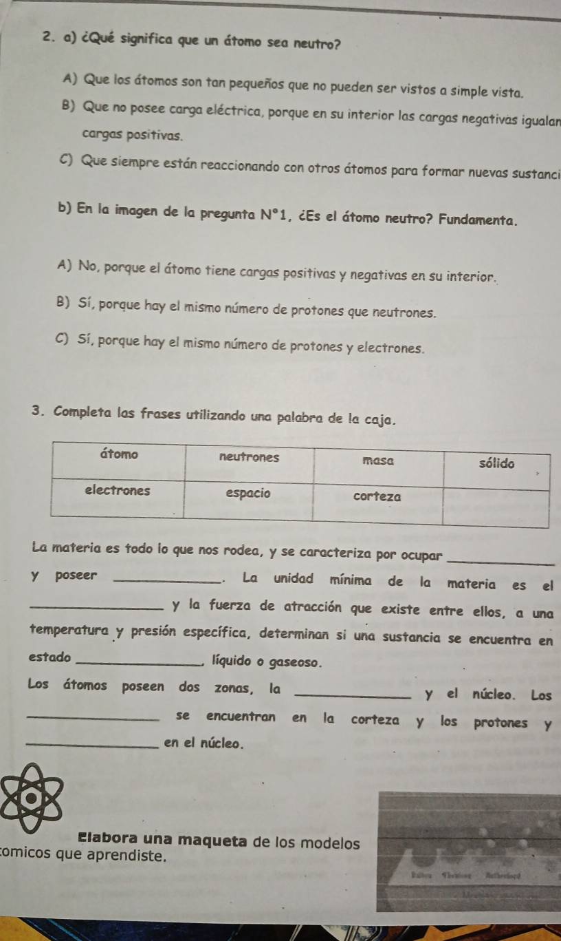 ¿Qué significa que un átomo sea neutro?
A) Que los átomos son tan pequeños que no pueden ser vistos a simple vista.
B) Que no posee carga eléctrica, porque en su interior las cargas negativas igualan
cargas positivas.
C) Que siempre están reaccionando con otros átomos para formar nuevas sustanci
b) En la imagen de la pregunta N°1 , ¿Es el átomo neutro? Fundamenta.
A) No, porque el átomo tiene cargas positivas y negativas en su interior.
B) Sí, porque hay el mismo número de protones que neutrones.
C) Sí, porque hay el mismo número de protones y electrones.
3. Completa las frases utilizando una palabra de la caja.
La materia es todo lo que nos rodea, y se caracteriza por ocupar_
y poseer _. La unidad mínima de la materia es el
_y la fuerza de atracción que existe entre ellos, a una
temperatura y presión específica, determinan si una sustancia se encuentra en
estado _ líquido o gaseoso.
Los átomos poseen dos zonas, la _y el núcleo. Los
_se encuentran en la corteza y los protones y
_en el núcleo.
Elabora una maqueta de los modelos
tomicos que aprendiste.
Raltoa Thritong Autherlors