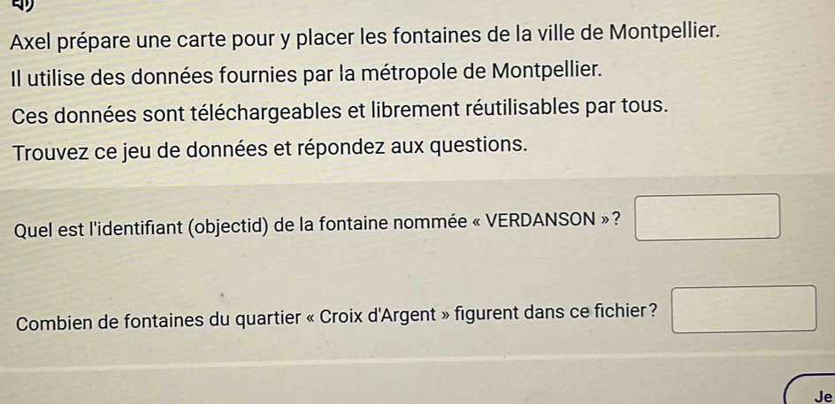 Axel prépare une carte pour y placer les fontaines de la ville de Montpellier. 
Il utilise des données fournies par la métropole de Montpellier. 
Ces données sont téléchargeables et librement réutilisables par tous. 
Trouvez ce jeu de données et répondez aux questions. 
Quel est l'identifiant (objectid) de la fontaine nommée « VERDANSON »?  1/2 
∴ △ ADC=∠ ADC
Combien de fontaines du quartier « Croix d'Argent » figurent dans ce fichier ? frac -2^-1-1-1-1-1-1-11-1-1-1-11-11-1-1-1-1-11-11-11-1-1-1 
Je