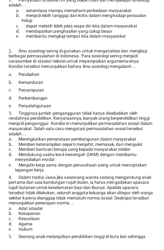 Pemyataan uf bawan inr yang bukan manrđat mempelajan sosiolog
adalah....
a. senantiasa mampu memahami perbedaan masyarakat
b. menjadi lebih tanggap dan kritis dalam menghadapi persoalan
hidup
c. dapat melatih lebih jelas siapa diri kita dalam masyarakat
d. mendapatkan penghasilan yang cukup besar
e. membantu mengkaji tempat kita dalam masyarakat
2. Ilmu sosiologi sering di gunakan untuk menganalisis dan mengkaji
berbagai permasalahan di indonesia. Para sosiologi sering menjadi
narasumber di stasiun televisi untuk meyampaikan argumenta sinya.
Kondisi tersebut menunjukkan bahwa ilmu sosiologi mengalami. ...
a. Perubahan
b. Kemunduran
c. Percampuran
d. Perkembangan
e. Penyalahgunaan
3. Tingginya jumlah pengangguran tidak hanya disebabkan oleh
rendahnya pendidikan. Kenyataannya, banyak orang berpendidikan tinggi
menjadi penganggur. Kondisi in i menunjukkan permasalahan sosial dalam
masyarakat. Salah satu cara mengatasi permasalahan sosial tersebut
adalah....
a. Meningkatkan pemerataan pembangunan dalam masyarakat
b. Memberi keterampilan seperti menjahit, memasak, dan mengukir
c. Memberi bantuan berupa uang kepada masyarakat miskin
d. Mendukunq usaha kecil menengah (UKM) dengan membantu
menyediakan modal
e. Menjalin kerja sama dengan perusahaan asing untuk menciptakan
lapangan kerja
4. Dalam tradisi Jawa jika seseorang wanita sedang mengandung anak
pertama dan usia kandungan tujuh bulan, ia harus mengadakan upacara
tujuh bulanan untuk keselamatan bayi dan ibunya. Apabila upacara
tersebut tidak dilakukan, seluruh anggota keluarga akan ditegur oleh warga
sekitar karena dianggap tidak mematuhi norma sosial. Deskripsi tersebut
menunjukkan penerapan norma....
a. Adat istiadat
b. Kesopanan
c. Kesusilaan
d. Agama
e. Hukum
5. Seorang anak melanjutkan pendidikan tinggi di kota lain sehingga