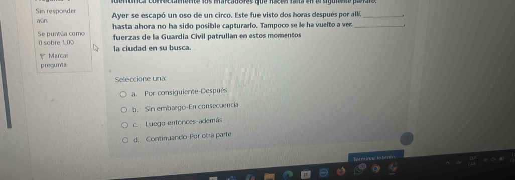 identífica correctamente los marcadores que nacén faita en el siguiente parraio
Sin responder Ayer se escapó un oso de un circo. Este fue visto dos horas después por allí._
aún
hasta ahora no ha sido posible capturarlo. Tampoco se le ha vuelto a ver._
Se puntúa como
0 sobre 1,00 fuerzas de la Guardia Civil patrullan en estos momentos
la ciudad en su busca.
Marcar
pregunta
Seleccione una:
a. Por consiguiente-Después
b. Sin embargo-En consecuencia
c. Luego entonces-además
d. Continuando-Por otra parte
n in r inten to