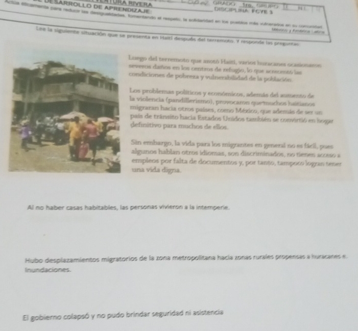 GRADO：1re、GRUPG
DESARROLLO de Aprendizaje:
DISCIPLINA FCYE 3
Actila elicamenta para reduor las desigualdadas, tomertando el respeño, la solidaridad en los postlos más vitoerados en su ciecrdan
Lee la siguiente situación que se presenta en Haití después del terremoto. Y responde las preguntas
uego del terremoto que axotó Haiti, varios huracanes ocasionaros
everos daños en los centros de refugio, lo que acrsomtó las
ondiciones de pobreza y vulnerabilidad de la población.
Los problemas políticos y económicos, además del aumento de
a violencia (pandillerismo), provocaron quemuchos haitianos
migrazan hacia otros países, como México, que además de ser un
país de tránsito hacia Estados Unidos también se convirtió en hogar
definitivo para muchos de ellos.
Sin embargo, la vida para los migrantes en general no es fácil, pues
algunos hablan otros idiomas, son discriminados, no tienes acceso a
empleos por falta de documentos y, por tanto, tampoco logran tener
una vida digna.
Al no haber casas habitables, las personas vivieron a la intemperie.
Hubo desplazamientos migratorios de la zona metropolitana hacía zonas rurales propensas a huracanes e.
Inundaciones.
El gobierno colapsó y no pudo brindar seguridad ni asistencia