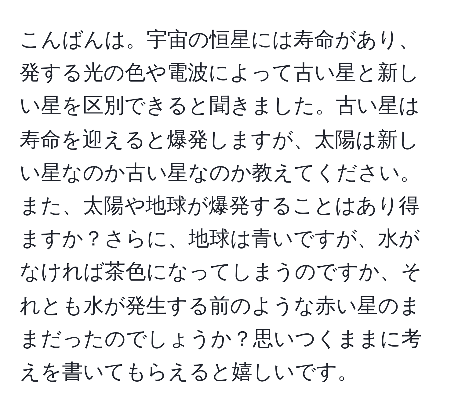 こんばんは。宇宙の恒星には寿命があり、発する光の色や電波によって古い星と新しい星を区別できると聞きました。古い星は寿命を迎えると爆発しますが、太陽は新しい星なのか古い星なのか教えてください。また、太陽や地球が爆発することはあり得ますか？さらに、地球は青いですが、水がなければ茶色になってしまうのですか、それとも水が発生する前のような赤い星のままだったのでしょうか？思いつくままに考えを書いてもらえると嬉しいです。