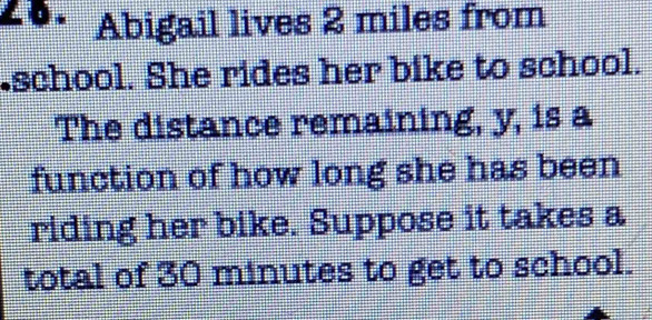 ∠ B . Abigail lives 2 miles from 
.school. She rides her bike to school. 
The distance remaining, y, is a 
function of how long she has been 
riding her bike. Suppose it takes a 
total of 30 minutes to get to school.