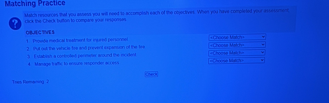 Matching Practice 
Match resources that you assess you will need to accomplish each of the objectives. When you have completed your assessment, 
? click the Check button to compare your responses 
OBJEC TIVES 
1. Provide medical treatment for injured personnel «Choose Match» 
2 Put out the vehicle fire and prevent expansion of the fire
3. Establish a controlled perimeter around the incident «Choose Match> 
4 Manage traffic to ensure responder access
Check 
Tnes Remaining 2