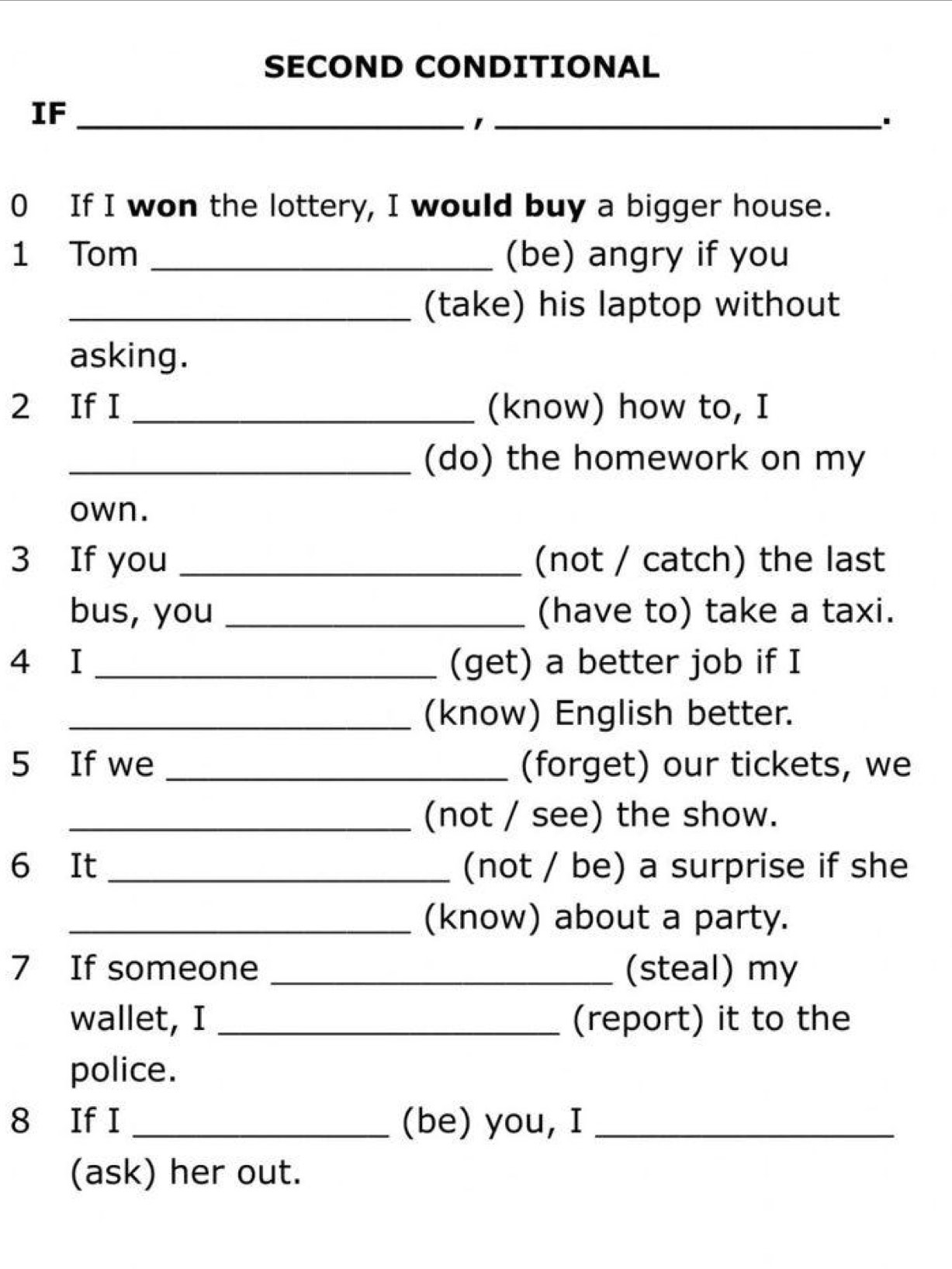 SECOND CONDITIONAL 
IF_ 
_1 
0 If I won the lottery, I would buy a bigger house. 
1 Tom _(be) angry if you 
_(take) his laptop without 
asking. 
2 If I _(know) how to, I 
_(do) the homework on my 
own. 
3 If you _(not / catch) the last 
bus, you _(have to) take a taxi. 
4 I _(get) a better job if I 
_(know) English better. 
5 If we _(forget) our tickets, we 
_(not / see) the show. 
6 It_ (not / be) a surprise if she 
_(know) about a party. 
7 If someone _(steal) my 
wallet, I _(report) it to the 
police. 
8 If I _(be) you, I_ 
(ask) her out.