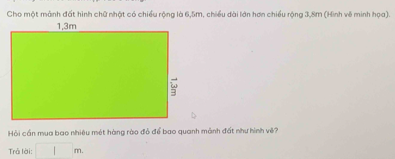 Cho một mảnh đất hình chữ nhật có chiều rộng là 6, 5m, chiều dài lớn hơn chiều rộng 3,8m (Hình vẽ minh họa). 
Hỏi cần mua bao nhiêu mét hàng rào đỏ để bao quanh mảnh đất như hình vẽ? 
Trả lời: □ m.