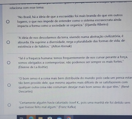 relaciona com esse tema: 
*No Brasil, há a ideia de que a escravidão foi mais branda do que em outros 
lugares, o que nos impede de entender como o sistema escravocrata ainda 
impacta a forma como a sociedade se organiza." (Djamila Ribeiro) 
*A ideia de nos descolarmos da terra, vivendo numa abstração civilizatória, é 
absurda. Ela suprime a diversidade, nega a pluralidade das formas de vida, de 
existência e de hábitos." (Ailton Krenak) 
"Tal é a fraqueza humana: temos frequentemente de nos curvar perante a força, 
somos obrigados a contemporizar, não podemos ser sempre os mais fortes." 
(Étienne de La Boétie) 
*O bom senso é a coisa mais bem distribuída do mundo: pois cada um pensa estar 
tão bem provido dele, que mesmo aqueles mais difíceis de se satisfazerem com 
qualquer outra coisa não costumam desejar mais bom senso do que têm." (René 
Descartes) 
*Certamente alguém havia caluniado Josef K., pois uma manhã ele foi detido sem 
que tivesse feito mal algum." (Franz Kafka)