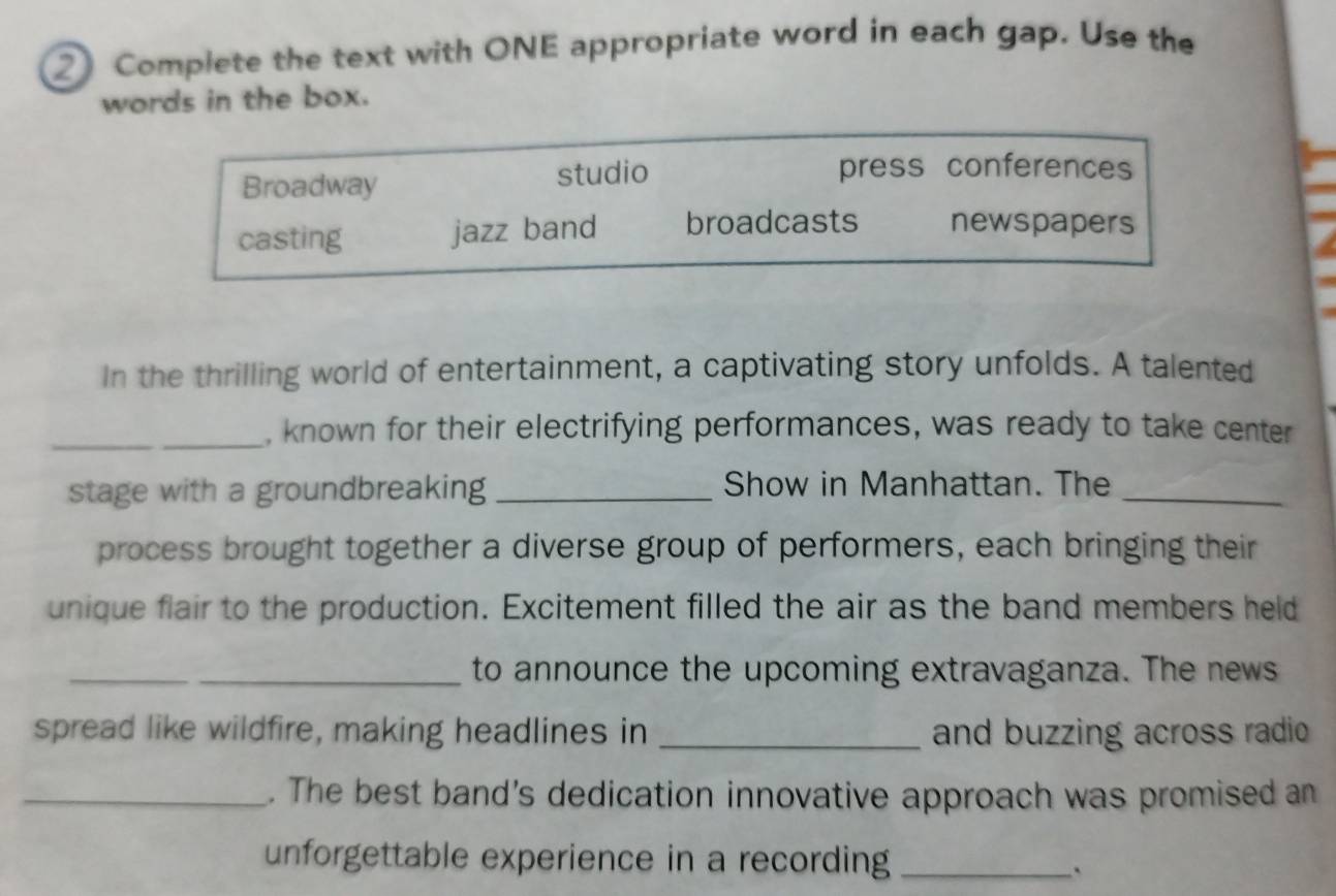 ② Complete the text with ONE appropriate word in each gap. Use the
words in the box.
Broadway studio
press conferences
casting jazz band broadcasts newspapers
In the thrilling world of entertainment, a captivating story unfolds. A talented
_, known for their electrifying performances, was ready to take center
stage with a groundbreaking _Show in Manhattan. The_
process brought together a diverse group of performers, each bringing their
unique flair to the production. Excitement filled the air as the band members held
_
_to announce the upcoming extravaganza. The news
spread like wildfire, making headlines in _and buzzing across radio
_. The best band's dedication innovative approach was promised an
unforgettable experience in a recording_
`
