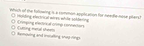 Which of the following is a common application for needle-nose pliers?
Holding electrical wires while soldering
Crimping electrical crimp connectors
Cutting metal sheets
Removing and installing snap rings