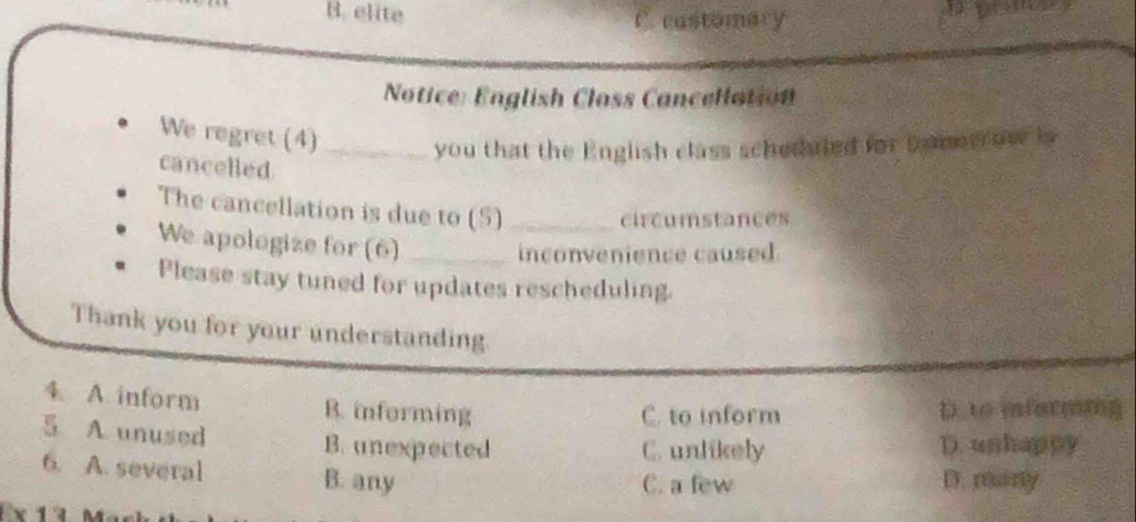 B. elite C castomary 
Notice: English Closs Cancellation
We regret (4)_
you that the English class scheduled for bometrow in
cancelled
The cancellation is due to (5)_
circumstances
We apologize for (6)_
inconvenience caused
Please stay tuned for updates rescheduling.
Thank you for your understanding
4. A. inform B. informing D. to iformnng
C. to inform
5 A. unused B. unexpected D. unhappy
C. unlikely
6. A. several B. any C. a few D. many