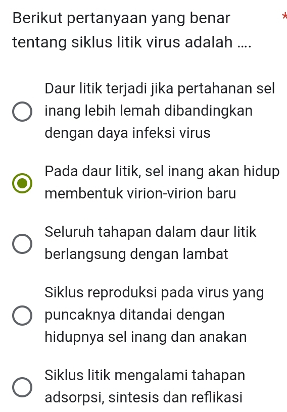 Berikut pertanyaan yang benar *
tentang siklus litik virus adalah ....
Daur litik terjadi jika pertahanan sel
inang lebih lemah dibandingkan
dengan daya infeksi virus
Pada daur litik, sel inang akan hidup
membentuk virion-virion baru
Seluruh tahapan dalam daur litik
berlangsung dengan lambat
Siklus reproduksi pada virus yang
puncaknya ditandai dengan
hidupnya sel inang dan anakan
Siklus litik mengalami tahapan
adsorpsi, sintesis dan reflikasi