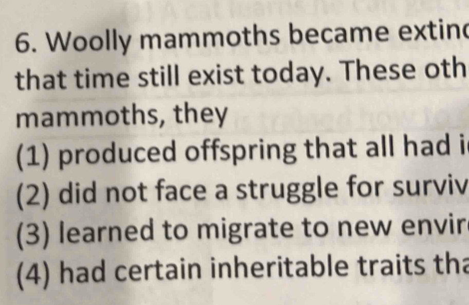 Woolly mammoths became extin
that time still exist today. These oth
mammoths, they
(1) produced offspring that all had i
(2) did not face a struggle for surviv
(3) learned to migrate to new envir
(4) had certain inheritable traits tha