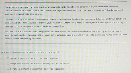 You work for a commercial real estate developer who wants to build a now shopping center neer a quiet, established residential
community known for its calm, country feel. You need the neighborhood residents and homeowners' association (HOA) to approve the
plans to get the required building permits.
You begin preparing a persuasive presentation to the HOA to help convince dembers that the propesed shepping center will benefit the
heighborhood. The HOA has agreed to listen to your presentation. Unfortunately, many of the neighbors are still agaiest the building of
the shopping center; and peer pressure is making progress difficult.
You know that if HOA members have the opportunity to make anonymous recommendations that your company implements in the
plens, the projectuwl get the green light. However, before composing your presentation you need to identiry the desired action you want
the HOA to take after reading your letter.
Which desired action would be most appropriate in this situation?
Send an email to you indicating their vote of approva
Accept an invitation to private lunch meetings with you for feedback
Complete a confidential questionnaire to provide suggestions