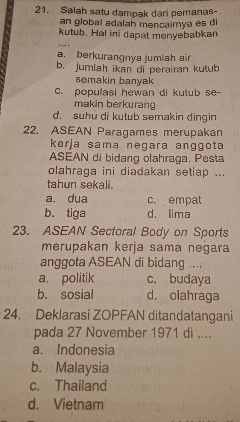 Salah satu dampak dari pemanas-
an global adalah mencairnya es di
kutub. Hal ini dapat menyebabkan
a. berkurangnya jumlah air
b. jumlah ikan di perairan kutub
semakin banyak
c. populasi hewan di kutub se-
makin berkurang
d. suhu di kutub semakin dingin
22. ASEAN Paragames merupakan
kerja sama negara anggota
ASEAN di bidang olahraga. Pesta
olahraga ini diadakan setiap ...
tahun sekali.
a. dua c. empat
b. tiga d. lima
23. ASEAN Sectoral Body on Sports
merupakan kerja sama negara
anggota ASEAN di bidang ....
a. politik c. budaya
b. sosial d. olahraga
24. Deklarasi ZOPFAN ditandatangani
pada 27 November 1971 di ....
a. Indonesia
b. Malaysia
c. Thailand
d. Vietnam