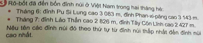 Ở Rô-bốt đã đến bốn đỉnh núi ở Việt Nam trong hai tháng hè: 
Tháng 6: đỉnh Pu Si Lung cao 3 083 m, đỉnh Phan-xi-păng cao 3 143 m. 
Tháng 7: đỉnh Lảo Thần cao 2 826 m, đỉnh Tây Côn Lĩnh cao 2 427 m. 
Nêu tên các đỉnh núi đó theo thứ tự từ đỉnh núi thấp nhất đến đỉnh núi 
cao nhất.