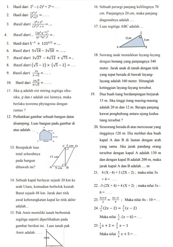 Hasil dari 2^5-(-2)^4+2^0= _ 16. Sebuah persegi panjang kelilingnya 70
2. Hasil dari frac (3^5)^23^6* 2^5=... cm. Panjangnya 20 cm, maka panjang
diagonalnya adalah ....
3. Hasil dari frac 3^8* 3^5(3^3)^4* 3=...
17. Luas segitiga ABC adalah....
4. Hasil dari .. frac (2p^5q^(-3))^3(p^(-4)q^2)^2=.
5. Hasil dari 5^(-3)* 125^(2/3)=...
6. Hasil dari 5sqrt(18)-3sqrt(50)=...
7. Hasil dari 3sqrt(27)-4sqrt(12)+sqrt(75)=... 18. Seorang anak menaikkan layang-layang
dengan benang yang panjangnya 340
8. Hasil dari (sqrt(5)-2)* (sqrt(5)-2)=... meter. Jarak anak di tanah dengan titik
9. Hasil dari  14/3-sqrt(2) =... yang tepat berada di bawah layang-
10. Hasil dari  24sqrt(3)/4+sqrt(2) =... _ layang adalah 160 meter. Hitunglah
ketinggian layang-layang tersebut.
//. Jika q adalah sisi miring segitiga siku-
19. Dua buah tiang berdampingan berjarak
siku, p dan r adalah sisi lainnya, maka
15 m. Jika tinggi tiang masing-masing
berlaku teorema phytagoras dengan
adalah 20 m dan 12 m. Berapa panjang
rumus ?
kawat penghubung antara ujung kedua
12. Perhatikan gambar sebuah bangun datar
tiang tersebut ?
disamping. Luas bangun pada gambar di
atas adalah.
20. Seseorang berada di atas mercusuar yang
tingginya 120 m. Dia melihat dua buah
kapal A dan B di lautan dengan arah
13. Berapakah luas yang sama. Jika jarak pandang orang
tersebut dengan kapal A adalah 130 m
total seluruhnya 
pada bangundan dengan kapal B adalah 200 m, maka
dibawah ini?  jarak kapal A dan B adalah .... m
21. 4(X-4)=3(2X-2); maka nilai 3x
14. Sebuah kapal berlayar sejauh 20 km ke
+4= _
arah Utara, kemudian berbelok kearah 22. -3(2X+4)=4(X+2); maka nilai 3x -
Barat sejauh 48 km. Jarak dari titik 6= _
awal keberangkatan kapal ke titik akhir 23.  (3x+4)/2 = (2x-6)/4 ; Maka nilai 4x-10= _
adalah... 24.  1/3 (2x-2)= 2/5 (x-2)
15. Pak Amir memiliki tanah berbentuk
Maka nilai  1/2 .(x-6)=...
segitiga seperti diperlihatkan pada
gambar berikut ini. Luas tanah pak 25.  1/4 x+2= 2/5 x-1
Amir adalah Maka nilai  3/4 x+5=...