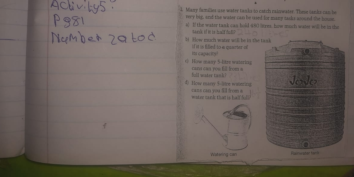 Many families use water tanks to catch rainwater. These tanks can be 
very big, and the water can be used for many tasks around the house. 
a) If the water tank can hold 480 litres, how much water will be in the 
tank if it is half full? 
b) How much water will be in th 
if it is filled to a quarter of 
its capacity? 
c) How many 5-litre watering 
cans can you fill from a 
full water tank? 
d) How many 5-litre watering 
cans can you fill from a 
water tank that is half full?