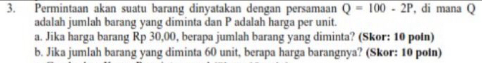 Permintaan akan suatu barang dinyatakan dengan persamaan Q=100-2P , di mana Q
adalah jumlah barang yang diminta dan P adalah harga per unit. 
a. Jika harga barang Rp 30,00, berapa jumlah barang yang diminta? (Skor: 10 poin) 
b. Jika jumlah barang yang diminta 60 unit, berapa harga barangnya? (Skor: 10 poin)