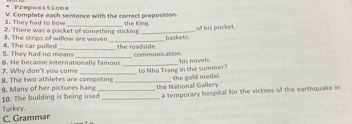 Prepositions 
V. Complete each sentence with the correct preposition. 
1. They had to bow _the King. 
2. There was a packet of something sticking_ 
of his pocket. 
3. The strips of willow are woven _baskets. 
_ 
4. The car pulled the roadside. 
_ 
5. They had no means communication. 
6. He became internationally famous_ 
his novels. 
7. Why don't you come 
8. The two athletes are competing _to Nha Trang in the summer? 
the gold medal. 
9. Many of her pictures hang _the National Gallery. 
10. The building is being used _a temporary hospital for the victims of the earthquake in 
Turkey. 
C. Grammar