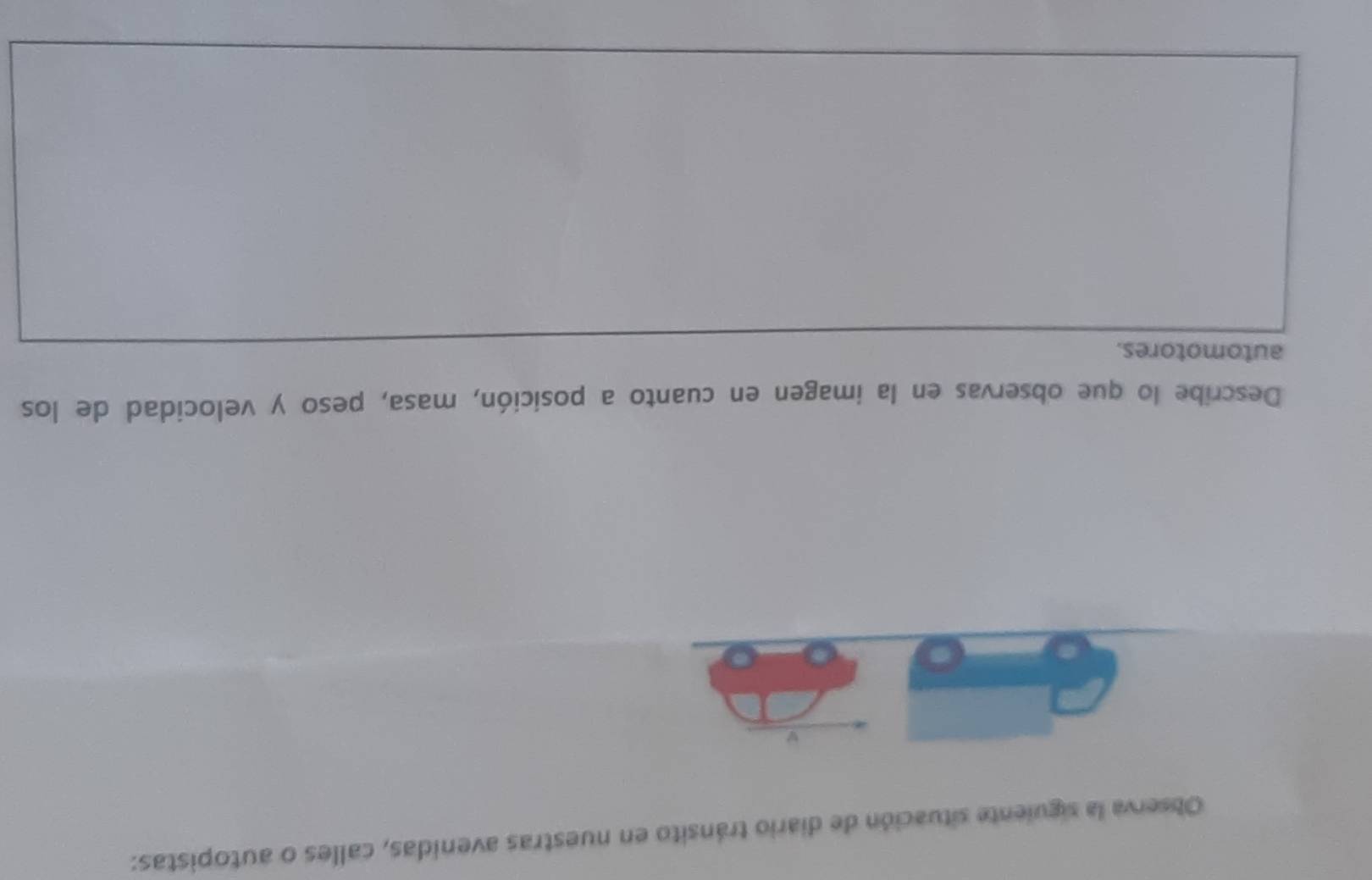 Observa la siguiente situación de diario tránsito en nuestras avenidas, calles o autopistas: 
w 
Describe lo que observas en la imagen en cuanto a posición, masa, peso y velocidad de los 
automotores.