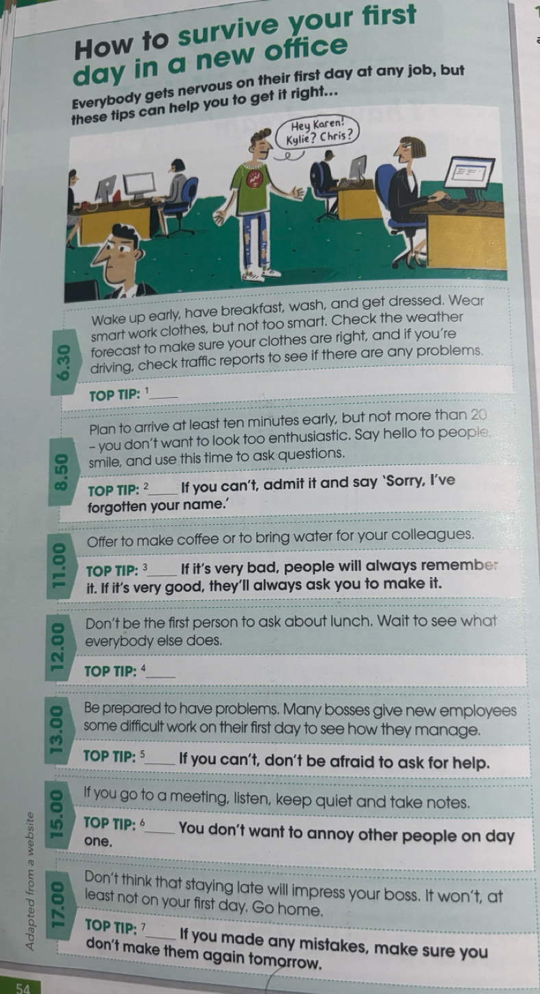 How to survive your first 
day in a new office 
Everybody gets nervous on their first day at any job, but 
you to get it right... 
Wake up early, have breakfast, wash, and g 
smart work clothes, but not too smart. Check the weather 
forecast to make sure your clothes are right, and if you’re 
driving, check traffic reports to see if there are any problems. 
TOP TIP:¹_ 
Plan to arrive at least ten minutes early, but not more than 20
- you don't want to look too enthusiastic. Say hello to people. 
smile, and use this time to ask questions. 
TOP TIP: ² If you can’t, admit it and say ‘Sorry, I’ve 
forgotten your name.’ 
Offer to make coffee or to bring water for your colleagues. 
TOP TIP: 3_ If it’s very bad, people will always remember 
it. If it’s very good, they’ll always ask you to make it. 
Don't be the first person to ask about lunch. Wait to see what 
everybody else does. 
TOP TIP: _ 
Be prepared to have problems. Many bosses give new employees 
some difficult work on their first day to see how they manage. 
M 
TOP TIP:5_ If you can't, don't be afraid to ask for help. 
If you go to a meeting, listen, keep quiet and take notes. 
TOP TIP: You don't want to annoy other people on day
one. 
δ least not on your first day. Go home. 
Don't think that staying late will impress your boss. It won't, at 
TOP TIP: 7 If you made any mistakes, make sure you 
don't make them again tomorrow.
54