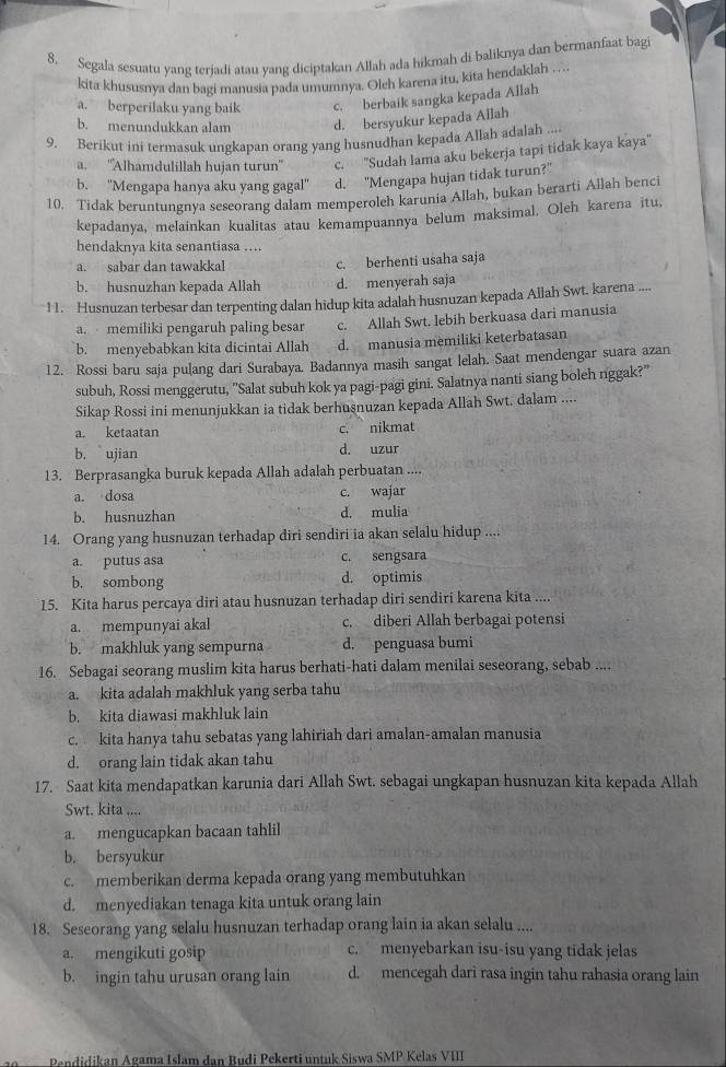 Segala sesuatu yang terjadi atau yang diciptakan Allah ada hikmah di baliknya dan bermanfaat bagi
kita khususnya dan bagi manusia pada umumnya. Oleh karena itu, kita hendaklah .. .
a. berperilaku yang baik c. berbaik sangka kepada Allah
b. menundukkan alam d. bersyukur kepada Allah
9. Berikut ini termasuk ungkapan orang yang husnudhan kepada Allah adalah ....
a. ''Alhamdulillah hujan turun'' c. ''Sudah lama aku bekerja tapi tidak kaya kaya''
b. ''Mengapa hanya aku yang gagal'' d. "Mengapa hujan tidak turun?"
10. Tidak beruntungnya seseorang dalam memperoleh karunia Allah, bukan berarti Allah benci
kepadanya, melainkan kualitas atau kemampuannya belum maksimal. Oleh karena itu,
hendaknya kita senantiasa ….
a. sabar dan tawakkal c. berhenti usaha saja
b. husnuzhan kepada Allah d. menyerah saja
11. Husnuzan terbesar dan terpenting dalan hidup kita adalah husnuzan kepada Allah Swt. karena ....
a.  memiliki pengaruh paling besar c. Allah Swt. lebih berkuasa dari manusia
b. menyebabkan kita dicintai Allah d. manusia memiliki keterbatasan
12. Rossi baru saja pulang dari Surabaya. Badannya masih sangat lelah. Saat mendengar suara azan
subuh, Rossi menggerutu, "Salat subuh kok ya pagi-pagi gini. Salatnya nanti siang boleh nggak?"
Sikap Rossi ini menunjukkan ia tidak berhusnuzan kepada Allah Swt. dalam ....
a. ketaatan c. nikmat
b. ujian d. uzur
13. Berprasangka buruk kepada Allah adalah perbuatan ....
a. dosa c. wajar
b. husnuzhan d. mulia
14. Orang yang husnuzan terhadap diri sendiri ia akan selalu hidup ....
a. putus asa c. sengsara
b. sombong d. optimis
15. Kita harus percaya diri atau husnuzan terhadap diri sendiri karena kita ....
a. mempunyai akal c. diberi Allah berbagai potensi
b. makhluk yang sempurna d. penguasa bumi
16. Sebagai seorang muslim kita harus berhati-hati dalam menilai seseorang, sebab ....
a. kita adalah makhluk yang serba tahu
b. kita diawasi makhluk lain
c. kita hanya tahu sebatas yang lahiriah dari amalan-amalan manusia
d. orang lain tidak akan tahu
17. Saat kita mendapatkan karunia dari Allah Swt. sebagai ungkapan husnuzan kita kepada Allah
Swt. kita ....
a. mengucapkan bacaan tahlil
b. bersyukur
c. memberikan derma kepada orang yang membutuhkan
d. menyediakan tenaga kita untuk orang lain
18. Seseorang yang selalu husnuzan terhadap orang lain ia akan selalu ....
a. mengikuti gosip c. menyebarkan isu-isu yang tidak jelas
b. ingin tahu urusan orang lain d. mencegah dari rasa ingin tahu rahasia orang lain
Pendidikan Agama Islam dan Budi Pekerti untuk Siswa SMP Kelas VIII