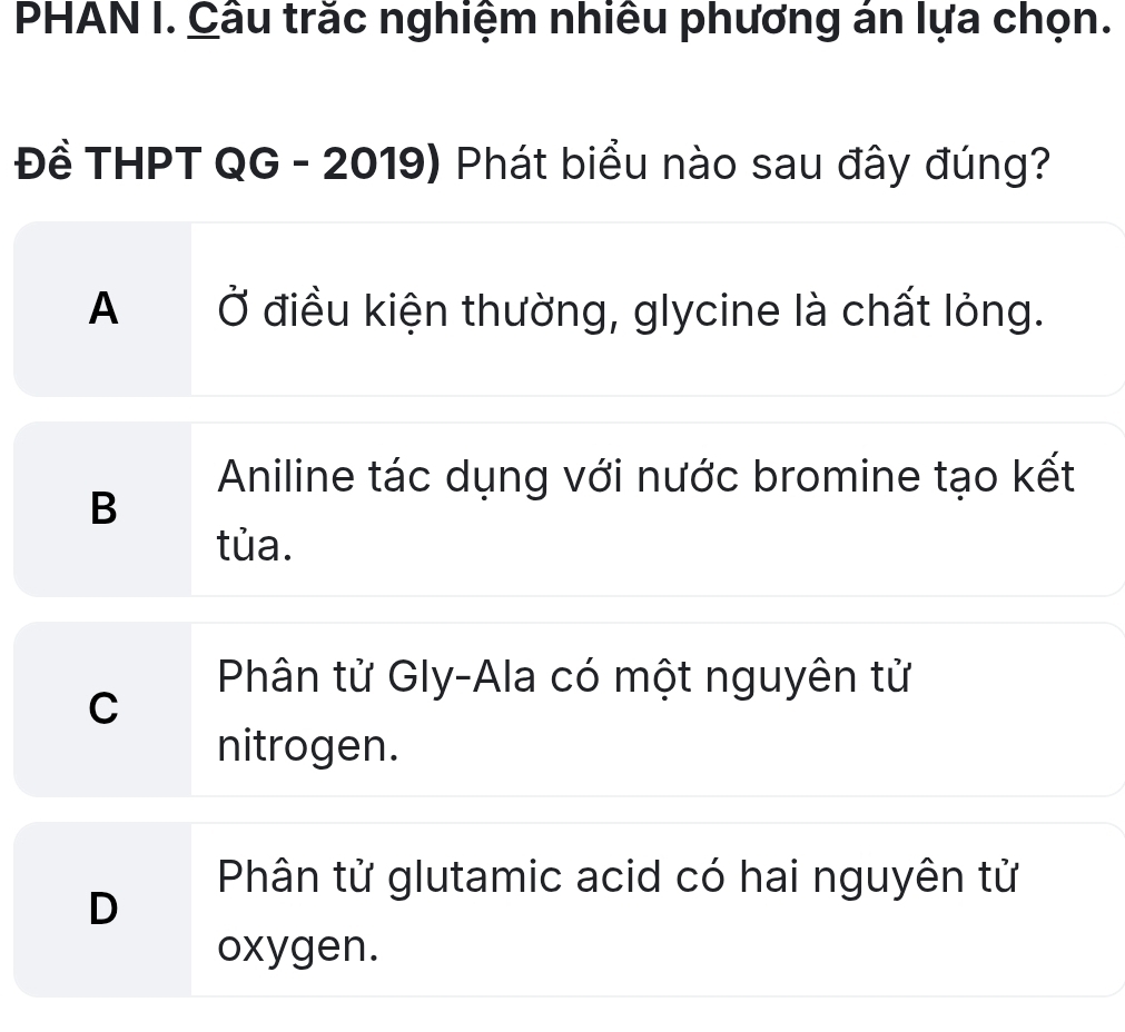 PHAN I. Cầu trắc nghiệm nhiều phương án lựa chọn.
Đề THPT QG - 2019) Phát biểu nào sau đây đúng?
A Ở điều kiện thường, glycine là chất lỏng.
Aniline tác dụng với nước bromine tạo kết
B
tủa.
Phân tử Gly-Ala có một nguyên tử
C
nitrogen.
Phân tử glutamic acid có hai nguyên tử
D
oxygen.