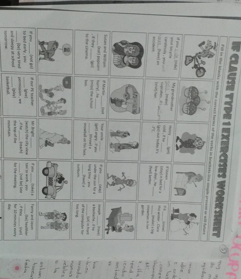 CLAUSE TYPE 1 EXERCISES WORKSHEET do m 
may o 
Fill in the blankswith the correct forms of the verbs in brackets.Use simple present or will future 
'mar 

If you_ (ride) My grandmother Henry_ (get) If Steven 
your bicycle (make) cold , if he (stay) in bed for a this winter , Clara 
If it (snow) Coope 
carelessly , you. _cupcakes , if l ___(make) a big 
7_ (have) an (visit) her. _(go) out today.It's few days , he_
-7°C. (feel) better. 
accident. _snowman in her 
、 
garden. 

_Susan and William If Martin_ (not Your uncle_ If you _(stay) Joseph_ (have) 
(eat) popcorn hurry) , he_ (get) angry , if you under the sun for a a backache , if he 
, if they_ (go) (miss) the school _(throw) a long time , you (sit) in front 
to the cinema. bus. snowball on his face. _(have) a _of the computer for 
sunburn. too long. 
If you_ (not go) If our PE teacher Mr.Bright _If you_ (take) a Fanny and Jason 
to bed early , you _(give) (watch) the city view taxi to work , you _(be) healthier 
_(be) very tired permission , we , if he _(reach) _(not be) late , if they_ (run) 
and sleepy at school _(play) the top of the for the meeting. for 10 minutes every 
tomorrow. basketball. mountain. 
day.