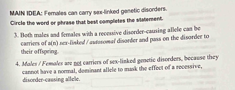 MAIN IDEA: Females can carry sex-linked genetic disorders. 
Circle the word or phrase that best completes the statement. 
3. Both males and females with a recessive disorder-causing allele can be 
carriers of a(n) sex-linked / autosomal disorder and pass on the disorder to 
their offspring. 
4. Males / Females are not carriers of sex-linked genetic disorders, because they 
cannot have a normal, dominant allele to mask the effect of a recessive, 
disorder-causing allele.