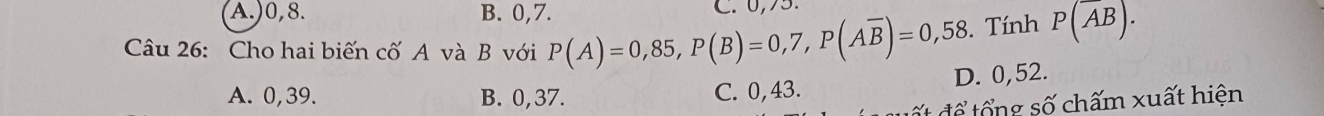 A.) 0, 8. B. 0, 7. C. 0,75.
Câu 26: Cho hai biến cố A và B với P(A)=0,85, P(B)=0,7, P(Aoverline B)=0,58. Tính P(overline AB).
D. 0,52.
A. 0,39. B. 0, 37. C. 0, 43.
ấ đ ể tổ ng số chấm xuất hiện