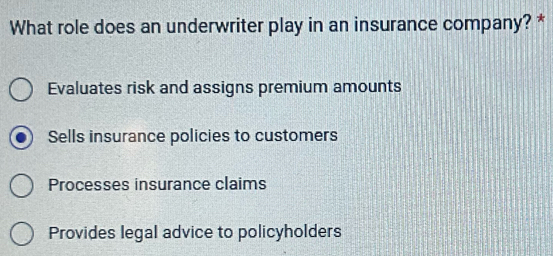 What role does an underwriter play in an insurance company? *
Evaluates risk and assigns premium amounts
Sells insurance policies to customers
Processes insurance claims
Provides legal advice to policyholders