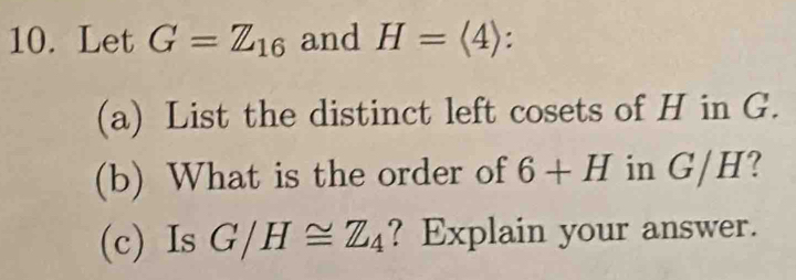 Let G=Z_16 and H=langle 4rangle : . 
(a) List the distinct left cosets of H in G. 
(b) What is the order of 6+H in G/H? 
(c) Is G/H≌ Z_4 ? Explain your answer.