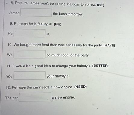 I'm sure James won't be seeing the boss tomorrow. (BE) 
James the boss tomorrow. 
9. Perhaps he is feeling ill. (BE) 
He ill. 
10. We bought more food than was necessary for the party. (HAVE) 
We so much food for the party. 
11. It would be a good idea to change your hairstyle. (BETTER) 
You your hairstyle. 
12. Perhaps the car needs a new engine. (NEED) 
The car a new engine.