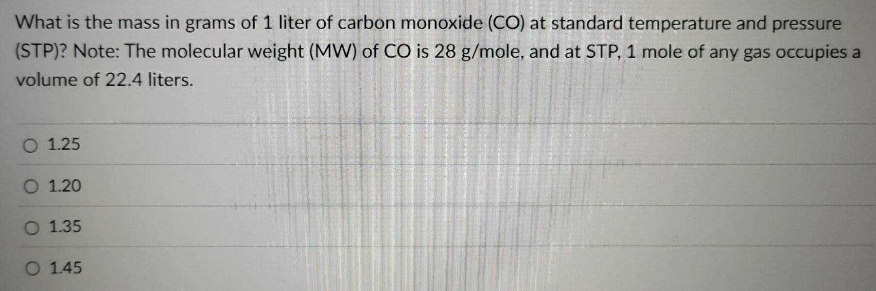 What is the mass in grams of 1 liter of carbon monoxide (CO) at standard temperature and pressure
(STP)? Note: The molecular weight (MW) of CO is 28 g/mole, and at STP, 1 mole of any gas occupies a
volume of 22.4 liters.
1.25
1.20
1.35
1.45