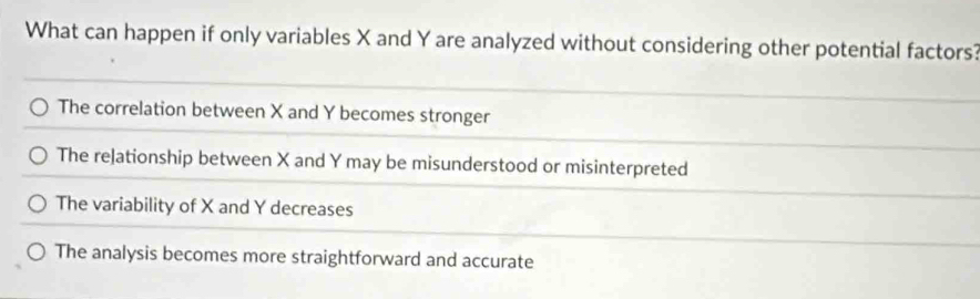 What can happen if only variables X and Y are analyzed without considering other potential factors?
The correlation between X and Y becomes stronger
The relationship between X and Y may be misunderstood or misinterpreted
The variability of X and Y decreases
The analysis becomes more straightforward and accurate