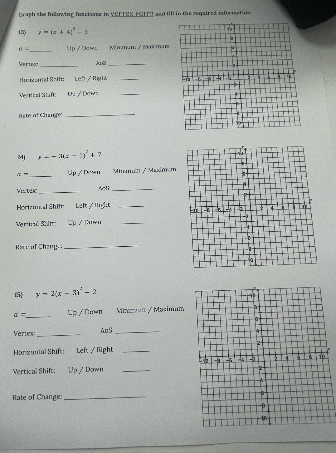Graph the following functions in Vertex Form and fill in the required information. 
13) y=(x+4)^2-3
a= _Up / Down Minimum / Maximum 
Vertex: _AoS:_ 
Horizontal Shift: Left / Right _ 
Vertical Shift: Up / Down_ 
Rate of Change:_ 
14) y=-3(x-1)^2+7
a= _ Up / Down Minimum / Maximum 
Vertex: _AoS: _ 
Horizontal Shift: Left / Right 
Vertical Shift: Up / Down_ 
Rate of Change:_ 
15) y=2(x-3)^2-2
a= _ Up / Down Minimum / Maximum 
Vertex:_ AoS: _ 
Horizontal Shift: Left / Right_ 
r 
Vertical Shift: Up / Down _ 
Rate of Change:_