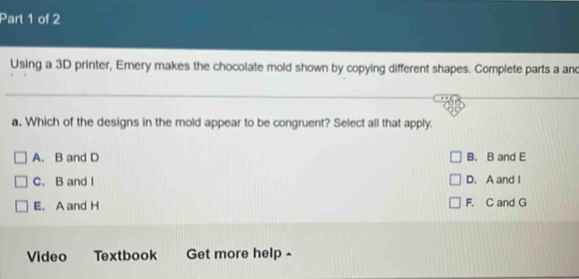 Using a 3D printer, Emery makes the chocolate mold shown by copying different shapes. Complete parts a and
a. Which of the designs in the mold appear to be congruent? Select all that apply.
A. B and D B. B and E
C. B and I D. A and I
E. A and H F. C and G
Video Textbook Get more help -