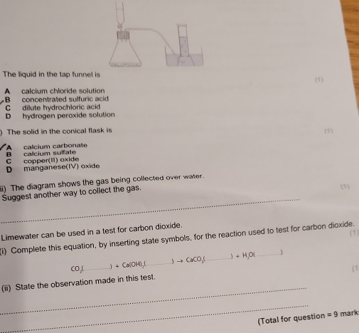 The liquid in the tap funnel
A calcium chloride solution (1)
B concentrated sulfuric acid
C dilute hydrochloric acid
D hydrogen peroxide solution
) The solid in the conical flask is (1)
B calcium sulfate A calcium carbonate
C copper(II) oxide
D manganese(IV) oxide
i) The diagram shows the gas being collected over water.
_
Suggest another way to collect the gas.
(1)
Limewater can be used in a test for carbon dioxide.
(i) Complete this equation, by inserting state symbols, for the reaction used to test for carbon dioxide.
co,(_  +Ca(OH)_2 _ to CaCO_3( _  +H_3OI 1
1
_
(ii) State the observation made in this test.
_
(Total for question =9 mark