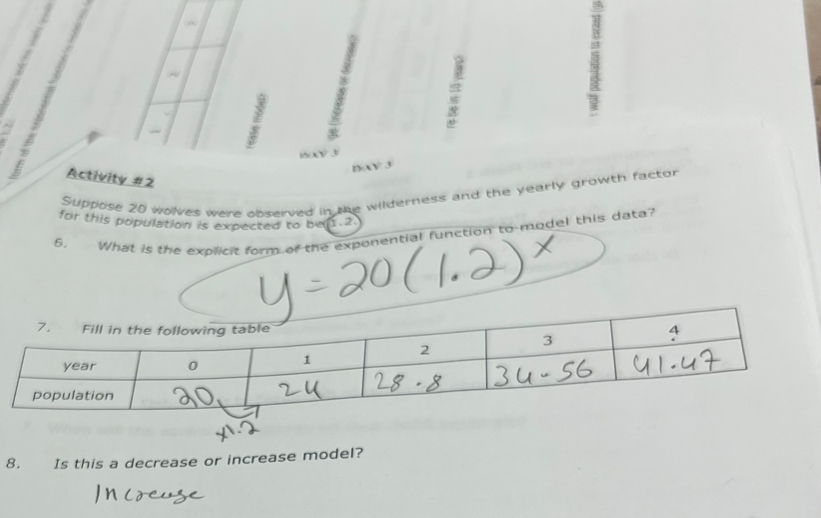 XY 3 
Activity #2 
Suppose 20 wolves were observed in the wilderness and the yearly growth factor 
for this population is expected to be(1.2
5. What is the explicit form of the exponential function to-model this data? 
8. Is this a decrease or increase model?