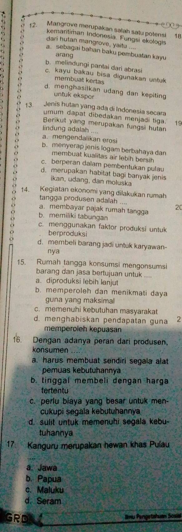 Mangrove merupakan salah satu potensi 18
kemaritiman Indonesia. Fungsi ekologis
dari hutan mangrove, yaitu ....
a.sebagai bahan baku pembuatan kayu
arang
b. melindungi pantai dari abrasi
c. kayu bakau bisa digunakan untuk
membuat kertas
d. menghasilkan udang dan kepiting
untuk ekspor
13. Jenis hutan yang ada di Indonesia secara
umum dapat dibedakan menjadi tiga. 19
Berikut yang merupakan fungsi hutan
lindung adalah ....
a. mengendalikan erosi
b. menyerap jenis logam berbahaya dan
membuat kualitas air lebih bersih
c. berperan dalam pembentukan pulau
d. merupakan habitat bagi banyak jenis
ikan, udang, dan moluska
14. Kegiatan ekonomi yang dilakukan rumah
。 a. membayar pajak rumah tangga
tangga produsen adalah ....
20
b. memiliki tabungan
c. menggunakan faktor produksi untuk
berproduksi
d. membeli barang jadi untuk karyawan-
nya
15. Rumah tangga konsumsi mengonsumsi
barang dan jasa bertujuan untuk ....
a. diproduksi lebih lanjut
b. memperoleh dan menikmati daya
guna yang maksimal
c. memenuhi kebutuhan masyarakat
d. menghabiskan pendapatan guna 2
memperoleh kepuasan
16. Dengan adanya peran dari produsen,
konsumen
a. harus membuat sendiri segala alat
pemuas kebutuhannya
b. tinggal membeli dengan harga
tertentu
c. perlu biaya yang besar untuk men-
cukupi segala kebutuhannya
d. sulit untuk memenuhi segala kebu-
tuhannya
17. Kanguru merupakan hewan khas Pulau
a. Jawa
b. Papua
c. Maluku
d. Seram
GRD Imu Pengetshuan Sosial