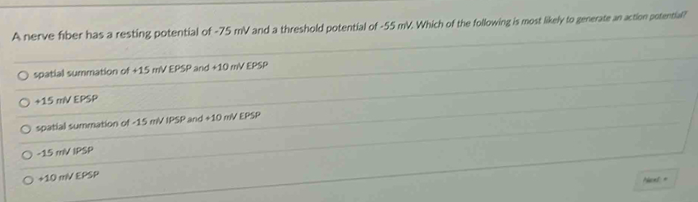 A nerve fiber has a resting potential of -75 mV and a threshold potential of -55 mV. Which of the following is most likely to generate an action potential?
spatial summation of +15 mV EPSP and +10 mV EPSP
+15 mV EPSP
spatial summation of -15 mV IPSP and +10 mV EPSP
-15 mV IPSP
+10 mV EPSP
Ncet=