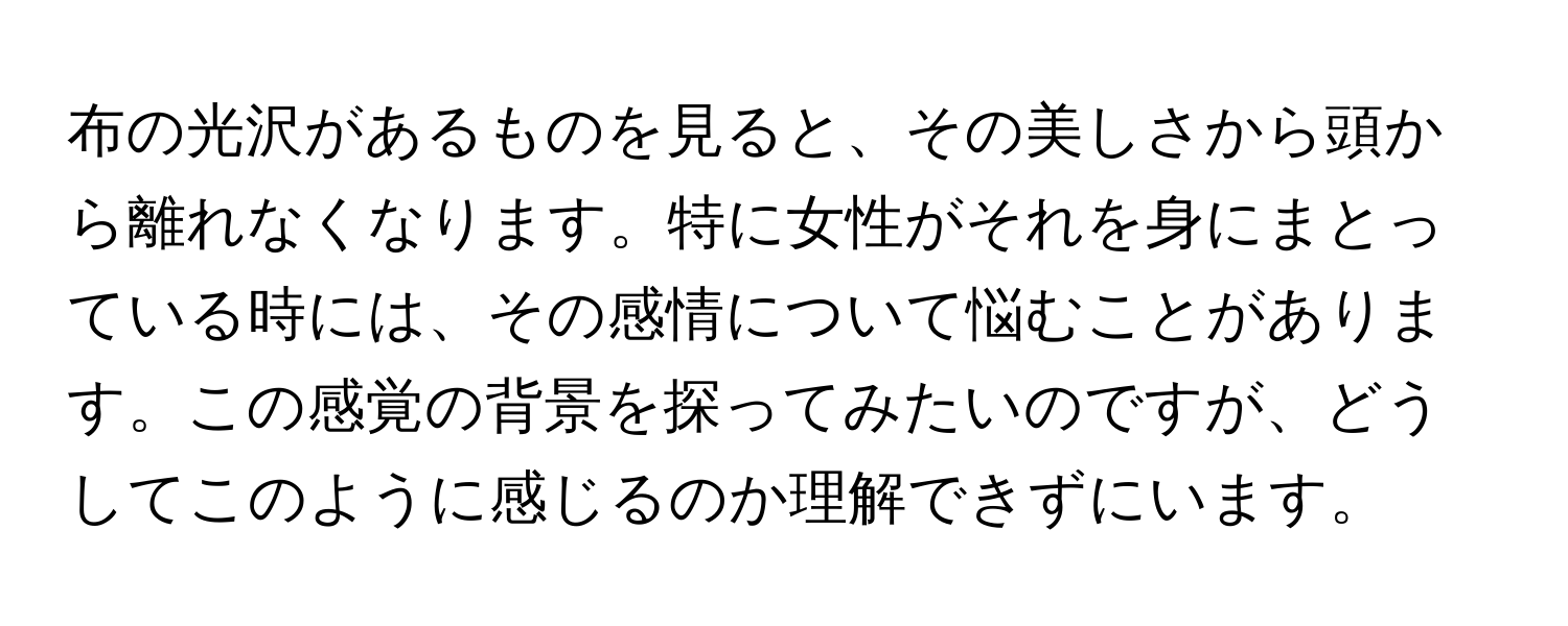 布の光沢があるものを見ると、その美しさから頭から離れなくなります。特に女性がそれを身にまとっている時には、その感情について悩むことがあります。この感覚の背景を探ってみたいのですが、どうしてこのように感じるのか理解できずにいます。