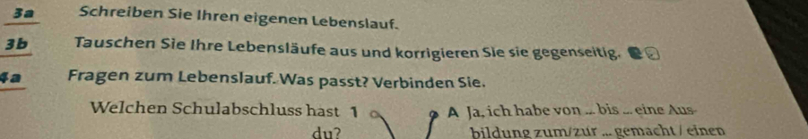 3a Schreiben Sie Ihren eigenen Lebenslauf. 
3b Tauschen Sie Ihre Lebensläufe aus und korrigieren Sie sie gegenseitig. 
4a Fragen zum Lebenslauf. Was passt? Verbinden Sie. 
Welchen Schulabschluss hast 1 A Ja, ich habe von ... bis ... eine Aus 
du? bildung zum/zur ... gemacht / einen