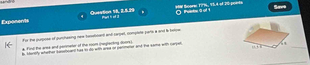 sandro 
Points: 0 of 1 Save 
Exponents Question 18, 2.5.29 , HW Score: 77%, 15.4 of 20 points 
Part 1 of 2 
For the purpose of purchasing new baseboard and carpet, complete parts a and b below. 
a. Find the area and perimeter of the room (neglecting doors). 
b. Identify whether baseboard has to do with area or perimeter and the same with carpet. 
_