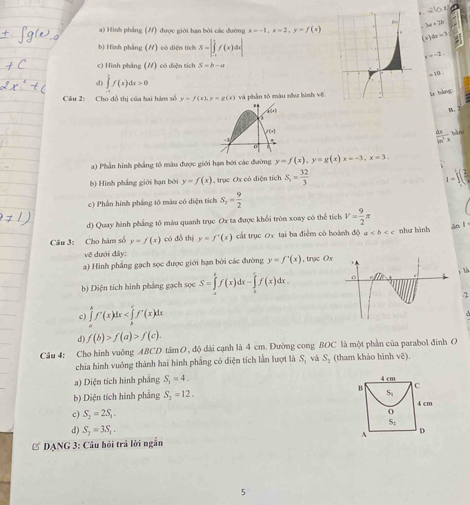 3a+2b.
a) Hình phẳng (H) được giới hạn bởi các đường x=-1,x=2,y=f(x)
(x)dx=3;
b) Hình phầng (H) có diện tích S=∈t _f&f(xf(x)dxbeginvmatrix endvmatrix
x=-2.
c) Hình phẳng (H) có diện tích S=b-a
d) ∈tlimits _(-1)^2f(x)dx>0
=10.
Câu 2: Cho đồ thị của hai hàm số y=f(x),y=g(x) và phần tô màu như hình vẽ
ir bàng:
g(x) B. 2
f(x) bǎn
-3
 dx/in^2x 
0
a) Phần hình phẳng tô màu được giới hạn bởi các đường y=f(x),y=g(x)x=-3,x=3.
b) Hình phẳng giới hạn bởi y=f(x) , trục Ox có diện tích S_1= 32/3  I=∈t _1^(3(frac 2)x
c) Phần hình phẳng tô màu có diện tích S_2= 9/2 
d) Quay hình phẳng tô màu quanh trục Ox ta được khổi tròn xoay có thể tichV= 9/2 π
Câu 3: Cho hàm số y=f(x) có đồ thị y=f'(x) cất trục 0x tại ba điểm có hoành độ a như hình
ān l =
vẽ dưới đây:
a) Hình phẳng gạch sọc được giới hạn bởi các đường y=f'(x) , trục Ox
, là
b) Diện tích hình phẳng gạch sọc S=∈tlimits _a^bf(x)dx-∈tlimits _b^cf(x)dx.
2
c) ∈tlimits _a^bf'(x)dx