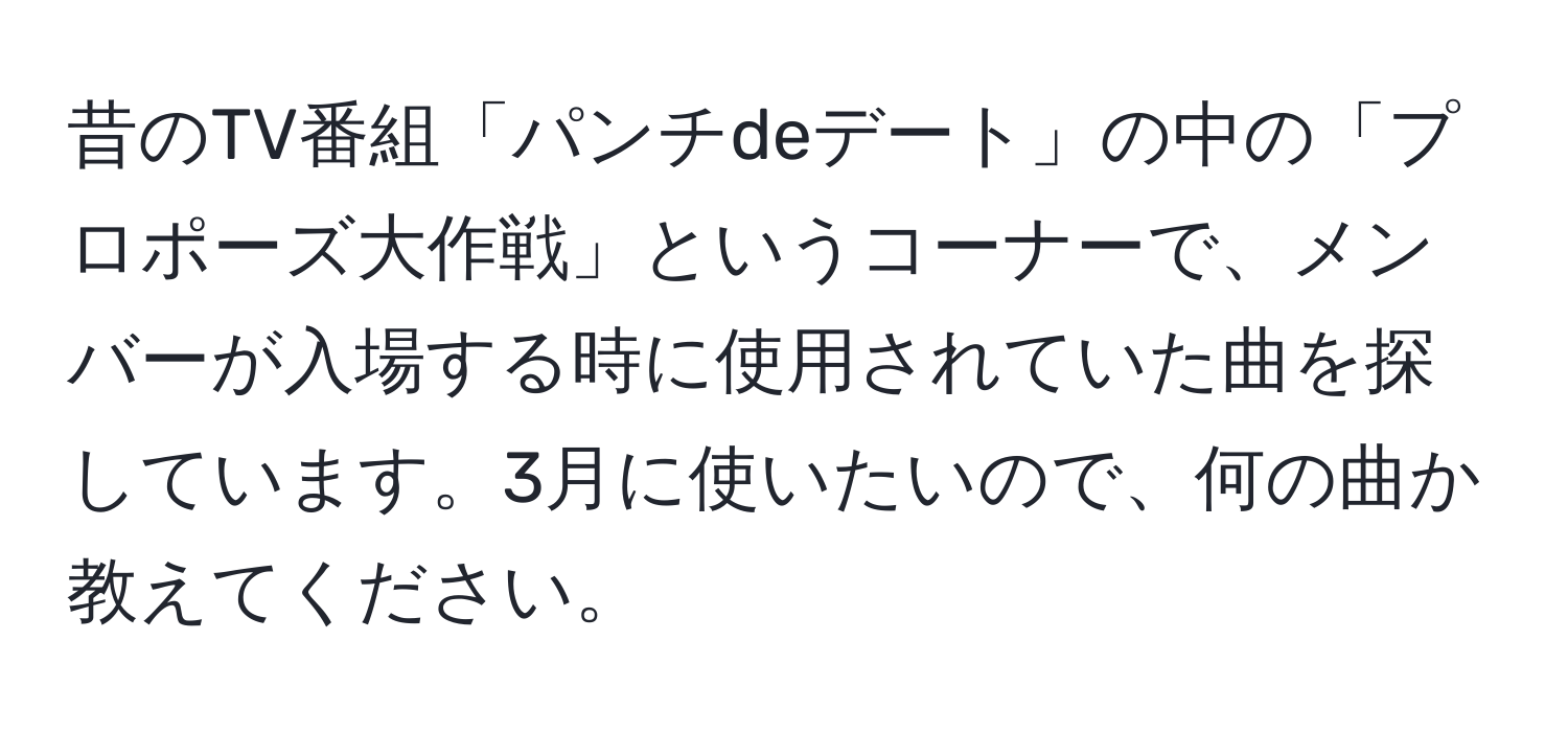 昔のTV番組「パンチdeデート」の中の「プロポーズ大作戦」というコーナーで、メンバーが入場する時に使用されていた曲を探しています。3月に使いたいので、何の曲か教えてください。